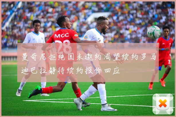 曼奇尼拒绝国米邀约渴望续约罗马迪巴拉静待续约报价回应