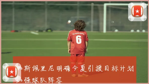 加斯佩里尼明确今夏引援目标计划加强球队阵容