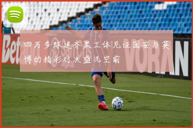 四万多球迷齐聚工体见证国安与英博的精彩对决盛况空前