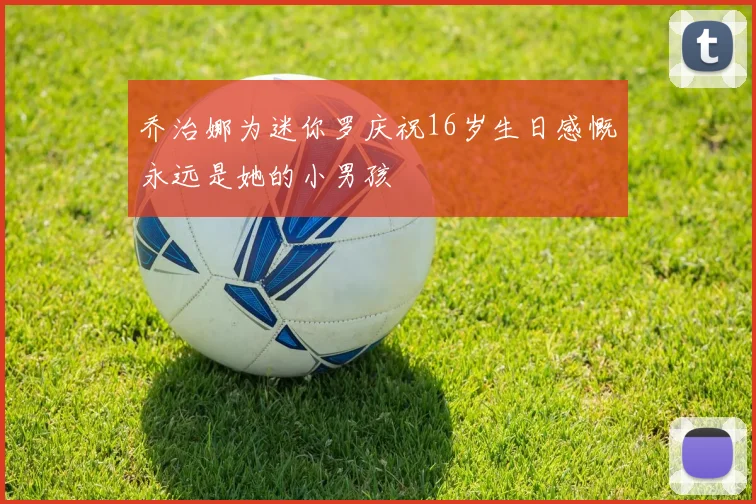 乔治娜为迷你罗庆祝16岁生日感慨永远是她的小男孩