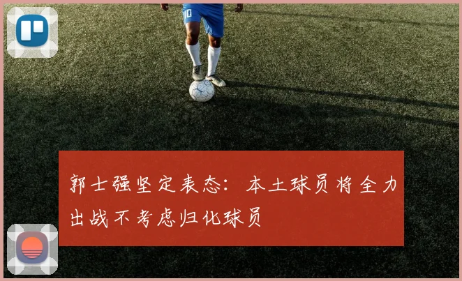 郭士强坚定表态：本土球员将全力出战不考虑归化球员