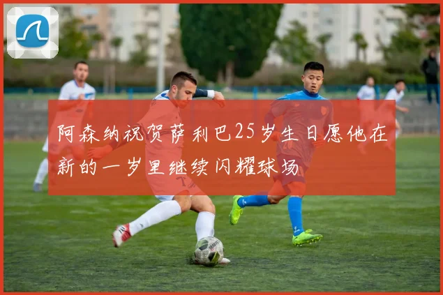 阿森纳祝贺萨利巴25岁生日愿他在新的一岁里继续闪耀球场