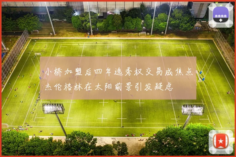小桥加盟后四年选秀权交易成焦点杰伦格林在太阳前景引发疑虑