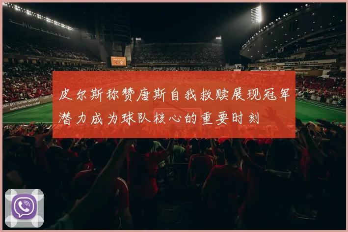 皮尔斯称赞唐斯自我救赎展现冠军潜力成为球队核心的重要时刻