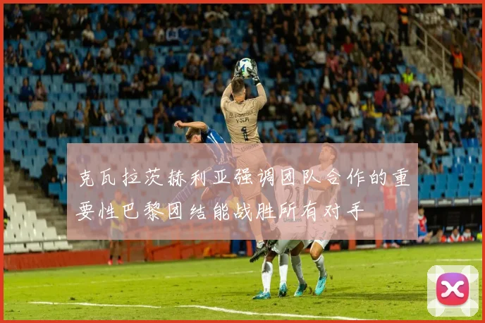 克瓦拉茨赫利亚强调团队合作的重要性巴黎团结能战胜所有对手