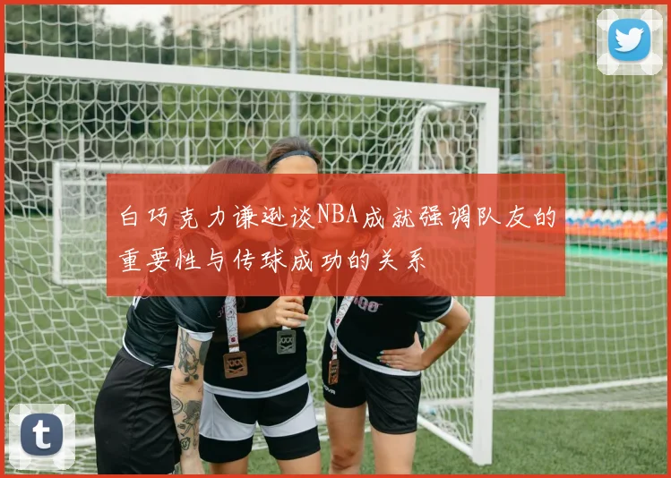 白巧克力谦逊谈NBA成就强调队友的重要性与传球成功的关系