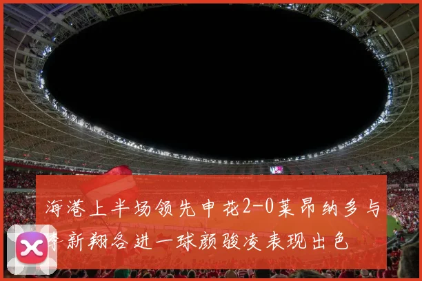 海港上半场领先申花2-0莱昂纳多与李新翔各进一球颜骏凌表现出色