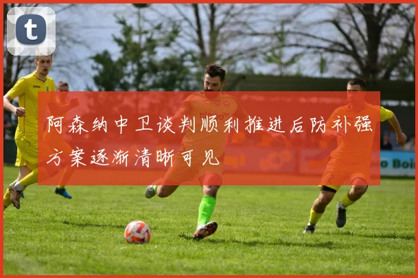 阿森纳中卫谈判顺利推进后防补强方案逐渐清晰可见