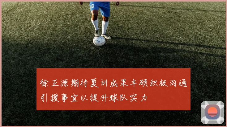 徐正源期待夏训成果丰硕积极沟通引援事宜以提升球队实力