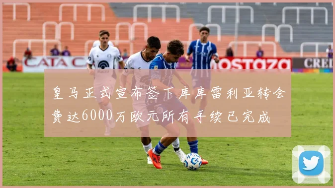 皇马正式宣布签下库库雷利亚转会费达6000万欧元所有手续已完成