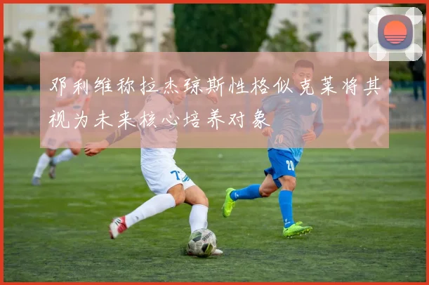 邓利维称拉杰琼斯性格似克莱将其视为未来核心培养对象