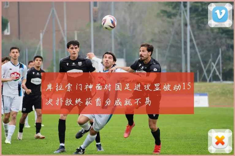 库拉索门神面对国足进攻显被动15次扑救终获首分成就不易