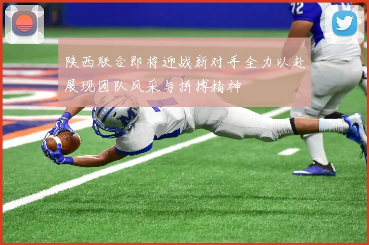 陕西联合即将迎战新对手全力以赴展现团队风采与拼搏精神