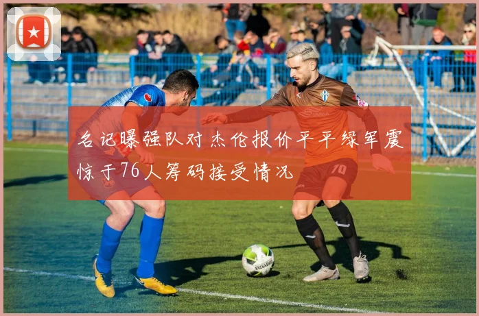 名记曝强队对杰伦报价平平绿军震惊于76人筹码接受情况