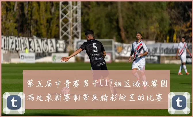 第五届中青赛男子U17组区域联赛圆满结束新赛制带来精彩纷呈的比赛体验